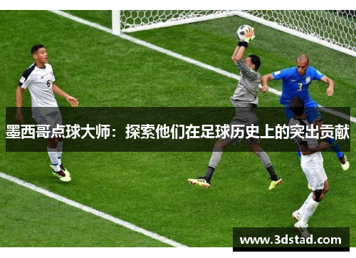 墨西哥点球大师：探索他们在足球历史上的突出贡献