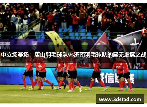 中立场赛场：唐山羽毛球队vs济南羽毛球队的座无虚席之战